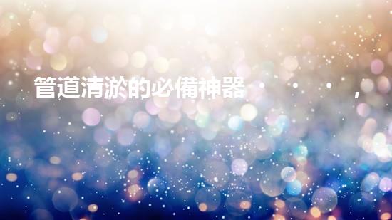 管道清淤的必備神器，你知道有哪些設(shè)備？